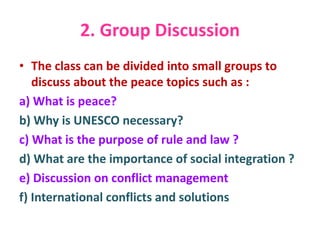 2. Group Discussion
• The class can be divided into small groups to
discuss about the peace topics such as :
a) What is peace?
b) Why is UNESCO necessary?
c) What is the purpose of rule and law ?
d) What are the importance of social integration ?
e) Discussion on conflict management
f) International conflicts and solutions
 