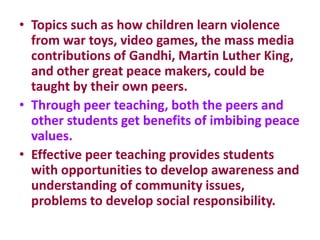 • Topics such as how children learn violence
from war toys, video games, the mass media
contributions of Gandhi, Martin Luther King,
and other great peace makers, could be
taught by their own peers.
• Through peer teaching, both the peers and
other students get benefits of imbibing peace
values.
• Effective peer teaching provides students
with opportunities to develop awareness and
understanding of community issues,
problems to develop social responsibility.
 