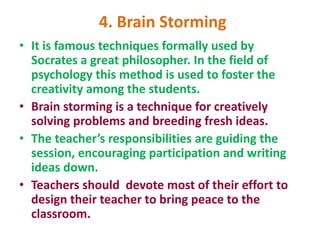 4. Brain Storming
• It is famous techniques formally used by
Socrates a great philosopher. In the field of
psychology this method is used to foster the
creativity among the students.
• Brain storming is a technique for creatively
solving problems and breeding fresh ideas.
• The teacher’s responsibilities are guiding the
session, encouraging participation and writing
ideas down.
• Teachers should devote most of their effort to
design their teacher to bring peace to the
classroom.
 