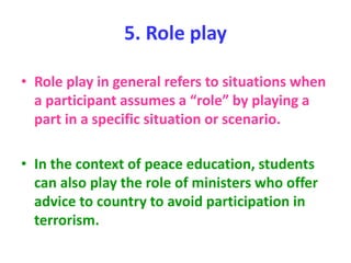 5. Role play
• Role play in general refers to situations when
a participant assumes a “role” by playing a
part in a specific situation or scenario.
• In the context of peace education, students
can also play the role of ministers who offer
advice to country to avoid participation in
terrorism.
 