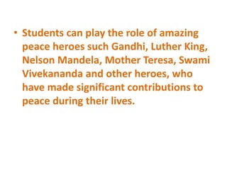 • Students can play the role of amazing
peace heroes such Gandhi, Luther King,
Nelson Mandela, Mother Teresa, Swami
Vivekananda and other heroes, who
have made significant contributions to
peace during their lives.
 