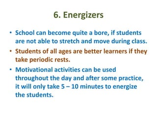 6. Energizers
• School can become quite a bore, if students
are not able to stretch and move during class.
• Students of all ages are better learners if they
take periodic rests.
• Motivational activities can be used
throughout the day and after some practice,
it will only take 5 – 10 minutes to energize
the students.
 