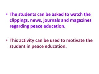 • The students can be asked to watch the
clippings, news, journals and magazines
regarding peace education.
• This activity can be used to motivate the
student in peace education.
 