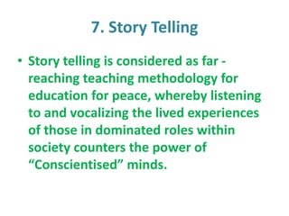 7. Story Telling
• Story telling is considered as far -
reaching teaching methodology for
education for peace, whereby listening
to and vocalizing the lived experiences
of those in dominated roles within
society counters the power of
“Conscientised” minds.
 