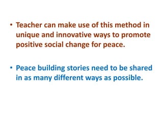 • Teacher can make use of this method in
unique and innovative ways to promote
positive social change for peace.
• Peace building stories need to be shared
in as many different ways as possible.
 