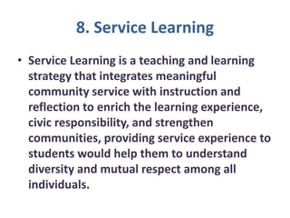 8. Service Learning
• Service Learning is a teaching and learning
strategy that integrates meaningful
community service with instruction and
reflection to enrich the learning experience,
civic responsibility, and strengthen
communities, providing service experience to
students would help them to understand
diversity and mutual respect among all
individuals.
 