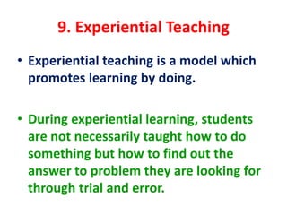 9. Experiential Teaching
• Experiential teaching is a model which
promotes learning by doing.
• During experiential learning, students
are not necessarily taught how to do
something but how to find out the
answer to problem they are looking for
through trial and error.
 