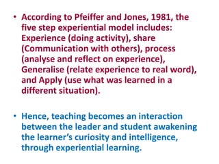• According to Pfeiffer and Jones, 1981, the
five step experiential model includes:
Experience (doing activity), share
(Communication with others), process
(analyse and reflect on experience),
Generalise (relate experience to real word),
and Apply (use what was learned in a
different situation).
• Hence, teaching becomes an interaction
between the leader and student awakening
the learner’s curiosity and intelligence,
through experiential learning.
 