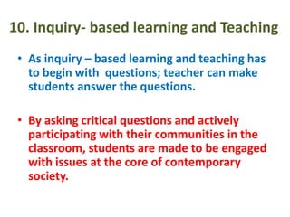 10. Inquiry- based learning and Teaching
• As inquiry – based learning and teaching has
to begin with questions; teacher can make
students answer the questions.
• By asking critical questions and actively
participating with their communities in the
classroom, students are made to be engaged
with issues at the core of contemporary
society.
 