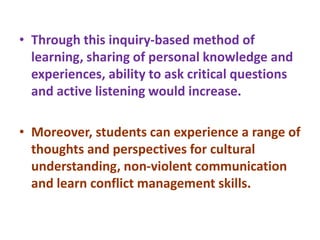 • Through this inquiry-based method of
learning, sharing of personal knowledge and
experiences, ability to ask critical questions
and active listening would increase.
• Moreover, students can experience a range of
thoughts and perspectives for cultural
understanding, non-violent communication
and learn conflict management skills.
 