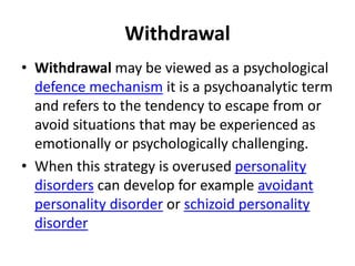 Withdrawal
• Withdrawal may be viewed as a psychological
defence mechanism it is a psychoanalytic term
and refers to the tendency to escape from or
avoid situations that may be experienced as
emotionally or psychologically challenging.
• When this strategy is overused personality
disorders can develop for example avoidant
personality disorder or schizoid personality
disorder
 