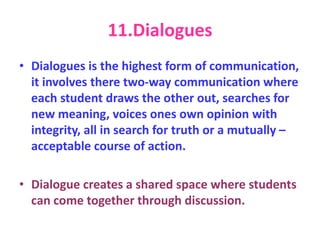 11.Dialogues
• Dialogues is the highest form of communication,
it involves there two-way communication where
each student draws the other out, searches for
new meaning, voices ones own opinion with
integrity, all in search for truth or a mutually –
acceptable course of action.
• Dialogue creates a shared space where students
can come together through discussion.
 