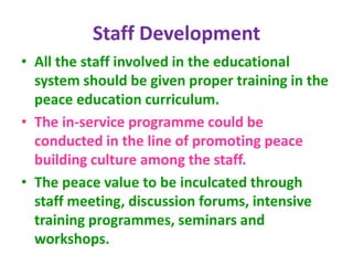 Staff Development
• All the staff involved in the educational
system should be given proper training in the
peace education curriculum.
• The in-service programme could be
conducted in the line of promoting peace
building culture among the staff.
• The peace value to be inculcated through
staff meeting, discussion forums, intensive
training programmes, seminars and
workshops.
 