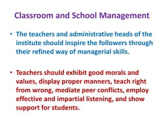 Classroom and School Management
• The teachers and administrative heads of the
institute should inspire the followers through
their refined way of managerial skills.
• Teachers should exhibit good morals and
values, display proper manners, teach right
from wrong, mediate peer conflicts, employ
effective and impartial listening, and show
support for students.
 