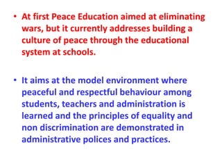 • At first Peace Education aimed at eliminating
wars, but it currently addresses building a
culture of peace through the educational
system at schools.
• It aims at the model environment where
peaceful and respectful behaviour among
students, teachers and administration is
learned and the principles of equality and
non discrimination are demonstrated in
administrative polices and practices.
 