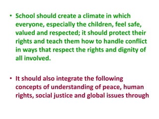 • School should create a climate in which
everyone, especially the children, feel safe,
valued and respected; it should protect their
rights and teach them how to handle conflict
in ways that respect the rights and dignity of
all involved.
• It should also integrate the following
concepts of understanding of peace, human
rights, social justice and global issues through
 