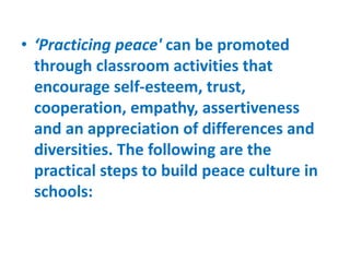 • ‘Practicing peace' can be promoted
through classroom activities that
encourage self-esteem, trust,
cooperation, empathy, assertiveness
and an appreciation of differences and
diversities. The following are the
practical steps to build peace culture in
schools:
 