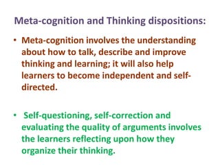 Meta-cognition and Thinking dispositions:
• Meta-cognition involves the understanding
about how to talk, describe and improve
thinking and learning; it will also help
learners to become independent and self-
directed.
• Self-questioning, self-correction and
evaluating the quality of arguments involves
the learners reflecting upon how they
organize their thinking.
 