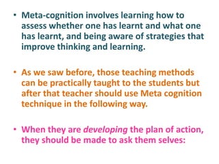 • Meta-cognition involves learning how to
assess whether one has learnt and what one
has learnt, and being aware of strategies that
improve thinking and learning.
• As we saw before, those teaching methods
can be practically taught to the students but
after that teacher should use Meta cognition
technique in the following way.
• When they are developing the plan of action,
they should be made to ask them selves:
 