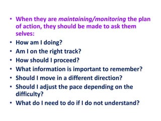 • When they are maintaining/monitoring the plan
of action, they should be made to ask them
selves:
• How am I doing?
• Am I on the right track?
• How should I proceed?
• What information is important to remember?
• Should I move in a different direction?
• Should I adjust the pace depending on the
difficulty?
• What do I need to do if I do not understand?
 