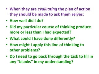 • When they are evaluating the plan of action
they should be made to ask them selves:
• How well did I do?
• Did my particular course of thinking produce
more or less than I had expected?
• What could I have done differently?
• How might I apply this line of thinking to
other problems?
• Do I need to go back through the task to fill in
any “blanks” in my understanding?
 
