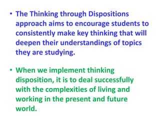 • The Thinking through Dispositions
approach aims to encourage students to
consistently make key thinking that will
deepen their understandings of topics
they are studying.
• When we implement thinking
disposition, it is to deal successfully
with the complexities of living and
working in the present and future
world.
 