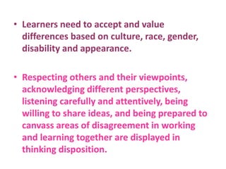 • Learners need to accept and value
differences based on culture, race, gender,
disability and appearance.
• Respecting others and their viewpoints,
acknowledging different perspectives,
listening carefully and attentively, being
willing to share ideas, and being prepared to
canvass areas of disagreement in working
and learning together are displayed in
thinking disposition.
 