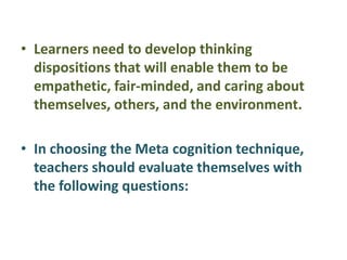 • Learners need to develop thinking
dispositions that will enable them to be
empathetic, fair-minded, and caring about
themselves, others, and the environment.
• In choosing the Meta cognition technique,
teachers should evaluate themselves with
the following questions:
 