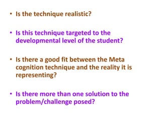 • Is the technique realistic?
• Is this technique targeted to the
developmental level of the student?
• Is there a good fit between the Meta
cognition technique and the reality it is
representing?
• Is there more than one solution to the
problem/challenge posed?
 