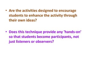 • Are the activities designed to encourage
students to enhance the activity through
their own ideas?
• Does this technique provide any 'hands-on’
so that students become participants, not
just listeners or observers?
 