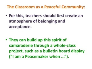 The Classroom as a Peaceful Community:
• For this, teachers should first create an
atmosphere of belonging and
acceptance.
• They can build up this spirit of
camaraderie through a whole-class
project, such as a bulletin board display
(“I am a Peacemaker when ...”).
 