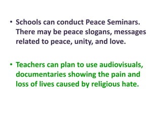 • Schools can conduct Peace Seminars.
There may be peace slogans, messages
related to peace, unity, and love.
• Teachers can plan to use audiovisuals,
documentaries showing the pain and
loss of lives caused by religious hate.
 