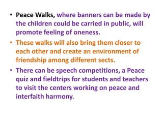 • Peace Walks, where banners can be made by
the children could be carried in public, will
promote feeling of oneness.
• These walks will also bring them closer to
each other and create an environment of
friendship among different sects.
• There can be speech competitions, a Peace
quiz and fieldtrips for students and teachers
to visit the centers working on peace and
interfaith harmony.
 