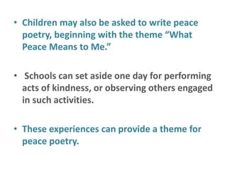 • Children may also be asked to write peace
poetry, beginning with the theme “What
Peace Means to Me.”
• Schools can set aside one day for performing
acts of kindness, or observing others engaged
in such activities.
• These experiences can provide a theme for
peace poetry.
 