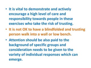 • It is vital to demonstrate and actively
encourage a high level of care and
responsibility towards people in these
exercises who take the risk of trusting.
• It is not OK to have a blindfolded and trusting
person walk into a wall or low bench.
• Attention should be also paid to the
background of specific groups and
consideration needs to be given to the
variety of individual responses which can
emerge.
 