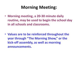 Morning Meeting:
• Morning meeting, a 20-30 minute daily
routine, may be used to begin the school day
in all schools and classrooms.
• Values are to be reinforced throughout the
year through “The Morning Show,” or the
kick-off assembly, as well as morning
announcements.
 