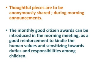 • Thoughtful pieces are to be
anonymously shared ; during morning
announcements.
• The monthly good citizen awards can be
introduced in the morning meeting, as a
good reinforcement to kindle the
human values and sensitizing towards
duties and responsibilities among
children.
 