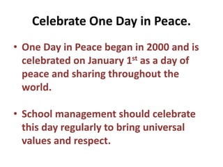 Celebrate One Day in Peace.
• One Day in Peace began in 2000 and is
celebrated on January 1st as a day of
peace and sharing throughout the
world.
• School management should celebrate
this day regularly to bring universal
values and respect.
 