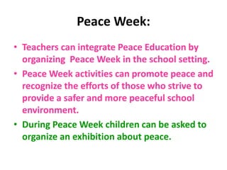 Peace Week:
• Teachers can integrate Peace Education by
organizing Peace Week in the school setting.
• Peace Week activities can promote peace and
recognize the efforts of those who strive to
provide a safer and more peaceful school
environment.
• During Peace Week children can be asked to
organize an exhibition about peace.
 