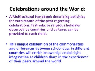 Celebrations around the World:
• A Multicultural Handbook describing activities
for each month of the year regarding
celebrations, festivals, or religious holidays
observed by countries and cultures can be
provided to each child.
• This unique celebration of the commonalities
and differences between school days in different
countries will enrich knowledge and delight
imagination as children share in the experiences
of their peers around the world.
 