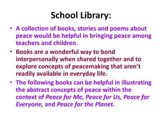 School Library:
• A collection of books, stories and poems about
peace would be helpful in bringing peace among
teachers and children.
• Books are a wonderful way to bond
interpersonally when shared together and to
explore concepts of peacemaking that aren’t
readily available in everyday life.
• The following books can be helpful in illustrating
the abstract concepts of peace within the
context of Peace for Me, Peace for Us, Peace for
Everyone, and Peace for the Planet.
 