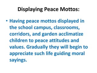 Displaying Peace Mottos:
• Having peace mottos displayed in
the school campus, classrooms,
corridors, and garden acclimatize
children to peace attitudes and
values. Gradually they will begin to
appreciate such life guiding moral
sayings.
 