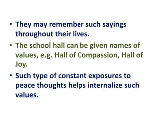 • They may remember such sayings
throughout their lives.
• The school hall can be given names of
values, e.g. Hall of Compassion, Hall of
Joy.
• Such type of constant exposures to
peace thoughts helps internalize such
values.
 