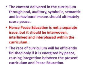 • The content delivered in the curriculum
through oral, auditory, symbolic, semantic
and behavioural means should ultimately
cause peace.
• Hence Peace Education is not a separate
issue, but it should be interwoven,
interlinked and interphased within the
curriculum.
• The race of curriculum will be efficiently
finished only if it is energized by peace,
causing integration between the present
curriculum and Peace Education.
 