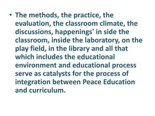 • The methods, the practice, the
evaluation, the classroom climate, the
discussions, happenings' in side the
classroom, inside the laboratory, on the
play field, in the library and all that
which includes the educational
environment and educational process
serve as catalysts for the process of
integration between Peace Education
and curriculum.
 