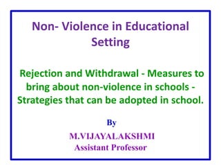 Non- Violence in Educational
Setting
Rejection and Withdrawal - Measures to
bring about non-violence in schools -
Strategies that can be adopted in school.
By
M.VIJAYALAKSHMI
Assistant Professor
 