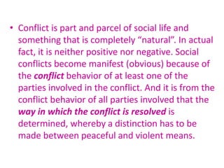 • Conflict is part and parcel of social life and
something that is completely “natural”. In actual
fact, it is neither positive nor negative. Social
conflicts become manifest (obvious) because of
the conflict behavior of at least one of the
parties involved in the conflict. And it is from the
conflict behavior of all parties involved that the
way in which the conflict is resolved is
determined, whereby a distinction has to be
made between peaceful and violent means.
 