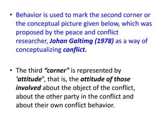 • Behavior is used to mark the second corner or
the conceptual picture given below, which was
proposed by the peace and conflict
researcher, Johan Galtimg (1978) as a way of
conceptualizing conflict.
• The third “corner" is represented by
'attitude”, that is, the attitude of those
involved about the object of the conflict,
about the other party in the conflict and
about their own conflict behavior.
 