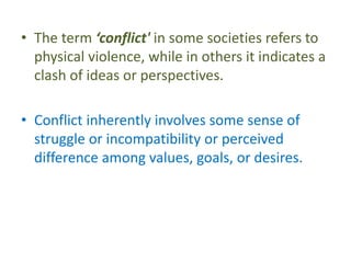 • The term ‘conflict' in some societies refers to
physical violence, while in others it indicates a
clash of ideas or perspectives.
• Conflict inherently involves some sense of
struggle or incompatibility or perceived
difference among values, goals, or desires.
 