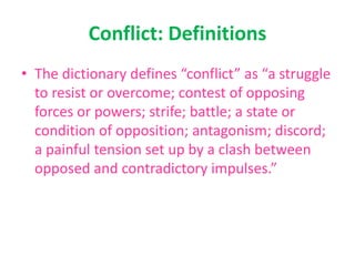 Conflict: Definitions
• The dictionary defines “conflict” as “a struggle
to resist or overcome; contest of opposing
forces or powers; strife; battle; a state or
condition of opposition; antagonism; discord;
a painful tension set up by a clash between
opposed and contradictory impulses.”
 